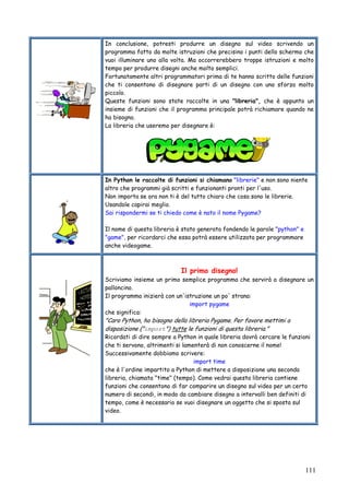 111
In conclusione, potresti produrre un disegno sul video scrivendo un
programma fatto da molte istruzioni che precisino i punti dello schermo che
vuoi illuminare uno alla volta. Ma occorrerebbero troppe istruzioni e molto
tempo per produrre disegni anche molto semplici.
Fortunatamente altri programmatori prima di te hanno scritto delle funzioni
che ti consentono di disegnare parti di un disegno con uno sforzo molto
piccolo.
Queste funzioni sono state raccolte in una "libreria", che è appunto un
insieme di funzioni che il programma principale potrà richiamare quando ne
ha bisogno.
La libreria che useremo per disegnare è:
In Python le raccolte di funzioni si chiamano "librerie" e non sono niente
altro che programmi già scritti e funzionanti pronti per l'uso.
Non importa se ora non ti è del tutto chiaro che cosa sono le librerie.
Usandole capirai meglio.
Sai rispondermi se ti chiedo come è nato il nome Pygame?
Il nome di questa libreria è stato generato fondendo le parole "python" e
"game", per ricordarci che essa potrà essere utilizzata per programmare
anche videogame.
Il primo disegno!
Scriviamo insieme un primo semplice programma che servirà a disegnare un
palloncino.
Il programma inizierà con un'istruzione un po' strana:
import pygame
che significa:
"Caro Python, ho bisogno della libreria Pygame. Per favore mettimi a
disposizione ("import") tutte le funzioni di questa libreria."
Ricordati di dire sempre a Python in quale libreria dovrà cercare le funzioni
che ti servono, altrimenti si lamenterà di non conoscerne il nome!
Successivamente dobbiamo scrivere:
import time
che è l'ordine impartito a Python di mettere a disposizione una seconda
libreria, chiamata "time" (tempo). Come vedrai questa libreria contiene
funzioni che consentono di far comparire un disegno sul video per un certo
numero di secondi, in modo da cambiare disegno a intervalli ben definiti di
tempo, come è necessario se vuoi disegnare un oggetto che si sposta sul
video.
 