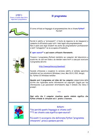 2
STEP 1
Ovvero, un passo dopo l’altro
impariamo a programmare
Il programma
Il corso utilizza un linguaggio di programmazione che si chiama Python*.
Perché?
Perché è adatto ai “principianti”, è facile da imparare (e da insegnare) e
consente di affrontare quasi tutti i temi legati alla programmazione.
Non è usato solo dagli studenti ma anche dai programmatori professionisti
e molti “sviluppatori” se ne occupano attivamente.
E’ open-source** e può essere utilizzato liberamente.
Troverai il programma (Python) installato sui computer del laboratorio a
scuola ma, se così non fosse o se desideri esercitarti a casa puoi scaricare
il programma dal sito:
http://www.python.org/download/
facendo attenzione a scegliere la versione adatta al sistema operativo
installato sul tuo calcolatore (Windows, Linux, Mac OS X, OS2, Amiga).
Es.: Python 2.5 Windows installer.
Quando avvii il programma sul video del tuo computer compariranno delle
scritte che riguardano anche informazioni sul copyright. Leggile per tua
informazione e poi posizionati direttamente dopo il simbolo che indica il
prompt:
>>>
Ogni volta che il computer visualizza questo simbolo significa che
Python attende le istruzioni ed è pronto a lavorare.
Rifletti
*Sai perchè questo linguaggio si chiama così?
**Ti sei chiesto cosa significa open-source?
Più avanti ti accorgerai che definiremo Python “programma
interprete”, prova a pensare perché.
 