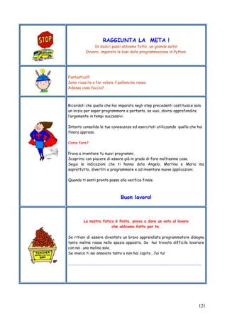 121
RAGGIUNTA LA META !
In dodici passi abbiamo fatto…un grande salto!
Ovvero: imparato le basi della programmazione in Python.
Fantastico!!!
Sono riuscito a far volare il palloncino rosso.
Adesso cosa faccio?
Ricordati che quello che hai imparato negli step precedenti costituisce solo
un inizio per saper programmare e pertanto, se vuoi, dovrai approfondire
l’argomento in tempi successivi.
Intanto consolida le tue conoscenze ed esercitati utilizzando quello che hai
finora appreso.
Come fare?
Prova a inventare tu nuovi programmi.
Scoprirai con piacere di essere già in grado di fare moltissime cose.
Segui le indicazioni che ti hanno dato Angelo, Martina e Mario ma
soprattutto, divertiti a programmare e ad inventare nuove applicazioni.
Quando ti senti pronto passa alla verifica finale.
Buon lavoro!
La nostra fatica è finita, prova a dare un voto al lavoro
che abbiamo fatto per te.
Se ritieni di essere diventato un bravo apprendista programmatore disegna
tante meline rosse nello spazio apposito. Se hai trovato difficile lavorare
con noi…una melina sola.
Se invece ti sei annoiato tanto o non hai capito….fai tu!
………………………………………………………………………………………………………………………………………..
 