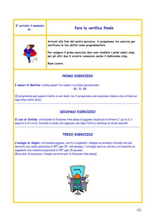 122
E’ arrivato il momento
di… fare la verifica finale
Arrivati alla fine del nostro percorso, ti proponiamo tre esercizi per
verificare la tua abilità come programmatore.
Per svolgere il primo esercizio devi aver studiato i primi undici step;
per gli altri due ti occorre conoscere anche il dodicesimo step.
Buon Lavoro.
PRIMO ESERCIZIO
I numeri di Martina: ordina questi tre numeri in ordine decrescente:
61, 5, 23
(Il programma può essere risolto in vari modi, noi ti proponiamo una soluzione classica che utilizza un
algoritmo molto noto).
------------------------------------------------------------------------------------------------------------------
SECONDO ESERCIZIO
Il ciao di Clotilde: utilizzando la funzione time.sleep di pygame visualizza la lettera C poi la I, a
seguire la A e la O, facendo in modo che appaiano una dopo l’altra a distanza di alcuni secondi.
------------------------------------------------------------------------------------------------------------------
TERZO ESERCIZIO
L’orologio di Angelo: utilizzando pygame, cerchi e segmenti, disegna un orologio rotondo con una
lancetta che cambi posizione di 90° ogni 15’’. Ad esempio, l'orologio sarà un cerchio e la lancetta un
segmento che cambierà posizione di 90° ogni 15 secondi.
(Ricordati di misurare il tempo corretto per la funzione time.sleep)
 