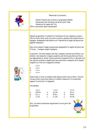 128
“Materiale” occorrente:
- Python finestra per scrivere il programma (IDLE)
- Conoscenza del contenuto dei primi undici step
- Conoscere le regole del Tris
Oltre a una buona dose di pazienza!!!
Questo programma ti consente di realizzare sul tuo computer un gioco
che hai fatto tante volte con carta e matita, qualche volta addirittura in
spiaggia, disegnando sulla sabbia con il bastoncino di legno del ghiacciolo
appena consumato.
Non vorrei essere troppo presuntuoso spiegandoti le regole del gioco del
Tris ma … è sempre meglio ripassare.
I giocatori, che sono sempre solo due, scelgono ciascuno una lettera o un
simbolo. Sul computer è meglio scegliere una lettera perché è più facile
da rappresentare, quindi il primo giocatore sceglierà la N e il secondo la R.
Per giocare avranno a disposizione una scacchiera composta da 9 riquadri
disposti su 3 file con il seguente schema:
1 2 3
a x x x
b x x x
c x x x
Inseriranno a turno un simbolo nello spazio scelto ancora libero. Vincerà
chi per primo riuscirà ad inserire 3 simboli consecutivi in orizzontale
oppure in verticale o in diagonale.
Ad esempio:
1 2 3 1 2 3 1 2 3
a N N N a N x R a N x x
b R x x b R N x b N R x
c x x R c x x N c N x R
Ora con molta attenzione impostiamo le varie parti del
programma.
 