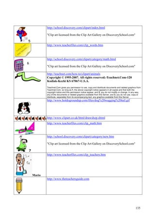 135
5
http://school.discovery.com/clipart/index.html
"Clip art licensed from the Clip Art Gallery on DiscoverySchool.com"
http://www.teacherfiles.com/clip_words.htm
6
http://school.discovery.com/clipart/category/math.html
"Clip art licensed from the Clip Art Gallery on DiscoverySchool.com"
http://teachnet.com/how-to/clipart/animals
Copyright © 1995-2007. All rights reserved.-Teachnet.Com-120
Kodiak-Kechi KS 67067-U.S.A.
Teachnet.Com gives you permission to use, copy and distribute documents and related graphics from
Teachnet.Com, so long as:1. the above copyright notice appears in all copies and that both the
copyright notice and this permission notice appear, and 2. you do not modify or change, in any way,
any of the documents or related graphics available from this Server, and 3. you do not use, copy or
distribute, separately from its accompanying text, any graphics available from this Server
http://www.hotdogroundup.com/files/dog%20wagging%20tail.gif
http://www.clipart.co.uk/html/drawshop.shtml
http://www.teacherfiles.com/clip_math.htm
7
http://school.discovery.com/clipart/category/new.htm
"Clip art licensed from the Clip Art Gallery on DiscoverySchool.com"
Mario
http://www.teacherfiles.com/clip_teachers.htm
http://www.theteachersguide.com
 