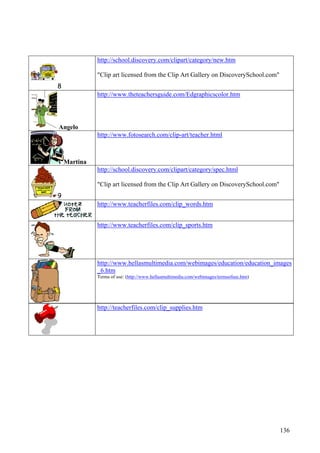 136
http://teacherfiles.com/clip_supplies.htm
8
http://school.discovery.com/clipart/category/new.htm
"Clip art licensed from the Clip Art Gallery on DiscoverySchool.com"
Angelo
http://www.theteachersguide.com/Edgraphicscolor.htm
Martina
http://www.fotosearch.com/clip-art/teacher.html
9
http://school.discovery.com/clipart/category/spec.html
"Clip art licensed from the Clip Art Gallery on DiscoverySchool.com"
http://www.teacherfiles.com/clip_words.htm
http://www.teacherfiles.com/clip_sports.htm
http://www.hellasmultimedia.com/webimages/education/education_images
_6.htm
Terms of use: (http://www.hellasmultimedia.com/webimages/termsofuse.htm)
 