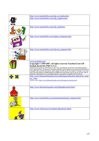 137
http://www.teacherfiles.com/clip_art_books.htm
http://www.teacherfiles.com/clip_supplies.htm
http://www.teacherfiles.com/clip_math.htm
http://www.teacherfiles.com/clipart_computers.htm
http://www.teacherfiles.com/clip-art_computer.htm
www.teachnet.com
Copyright © 1995-2007. All rights reserved.-Teachnet.Com-120
Kodiak-Kechi KS 67067-U.S.A.
Teachnet.Com gives you permission to use, copy and distribute documents and related graphics
from Teachnet.Com, so long as:1. the above copyright notice appears in all copies and that both the
copyright notice and this permission notice appear, and 2. you do not modify or change, in any way,
any of the documents or related graphics available from this Server, and 3. you do not use, copy or
distribute, separately from its accompanying text, any graphics available from this Server
http://www.hellasmultimedia.com/webimages/education/education_imag
es_1.htm
Terms of use: (http://www.hellasmultimedia.com/webimages/termsofuse.htm)
http://www.theteachersguide.com/Edgraphicscolor.htm)
http://www.teacherfiles.com/animated/animated_computer.htm
http://www.webweaver.nu/clipart/education3.shtml
 