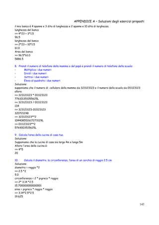 APPENDICE A – Soluzioni degli esercizi proposti
143
il mio banco è 4 spanne e 3 dita di lunghezza e 2 spanne e 10 dita di larghezza.
lunghezza del banco
>>> 4*23 + 3*1.5
96.5
larghezza del banco
>>> 2*23 + 10*1.5
61.0
Area del banco
>>> 96.5*61.0
5886.5
8. Prendi il numero di telefono della mamma o del papà e prendi il numero di telefono della scuola:
- Moltiplica i due numeri
- Dividi i due numeri
- Sottrai i due numeri
- Eleva al quadrato i due numeri
Soluzione:
supponiamo che il numero di cellulare della mamma sia 323123123 e il numero della scuola sia 011123123
allora:
>>> 323123123 * 011123123
776101351055625L
>>> 323123123 / 011123123
134
>>> 323123123-011123123
320721248
>>> 323123123**2
104408552617273129L
>>> 011123123**2
5769003515625L
9. Calcola l’area della cucina di casa tua.
Soluzione:
Supponiamo che la cucina di casa sia larga 4m e lunga 5m
Allora l'area della cucina è:
>>> 4*5
20
10. Calcola il diametro, la circonferenza, l’area di un cerchio di raggio 2.5 cm
Soluzione:
diametro = raggio *2
>>> 2.5 *2
5.0
circonferenza = 2 * pigreco * raggio
>>> 2* 3.14 *2.5
15.700000000000001
area = pigreco * raggio * raggio
>>> 3.14*2.5*2.5
19.625
 