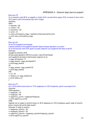APPENDICE A – Soluzioni degli esercizi proposti
147
Esercizio n°5:
Se un mantello costa 80 €, un cappello a cilindro 45 €, una bacchetta magica 20 €, un mazzo di maxi-carte
13 €, quanto costa l’attrezzatura per fare il mago?
Soluzione:
158 €
>>> mantello = 80
>>> cilindro = 45
>>> bacchetta = 20
>>> carte = 13
>>> costo_attrezzatura_mago = mantello+cilindro+bacchetta+carte
>>> print costo_attrezzatura_mago
158
Esercizio n°6:
Se ho 5 € di paghetta settimanale,
a quanto ammonta la mia paghetta mensile? Quanti € posso spendere in un anno?
Se un CD musicale costa 15 €, quanti ne posso comprare con la paghetta del mese di aprile?
Soluzione:
la paghetta mensile è 20 €
all'anno posso spendere 240 € (in un anno ci sono 52 settimane)
con la paghetta del mese di aprile posso comprare un cd
>>> paga_settimanale = 5
>>> paga_mensile = paga_settimanale*4
>>> print paga_mensile
20
>>> paga_annuale = paga_mensile*12
>>> print paga_annuale
240
>>> cd = 15
>>> numero_cd = paga_mensile/cd
>>> print numero_cd
1
Esercizio n°7:
Se il cortile della scuola misura m. 75 di lunghezza e m. 50 di larghezza, qual è la sua superficie?
Soluzione:
3750 mquadrati
>>> lunghezza = 75
>>> larghezza = 50
>>> superficie_cortile = lunghezza*larghezza
>>> print superficie_cortile
3750
Sapendo che un campo di calcetto misura m. 40 di lunghezza e m. 20 di larghezza, quanti campi di calcetto
potrai ricavare dal cortile della scuola?
Soluzione: 4 campi di calcetto
>>> lunghezza_calcetto = 40
>>> larghezza_calcetto = 20
>>> superficie_calcetto = lunghezza_calcetto*larghezza_calcetto
>>> print superficie_calcetto
 