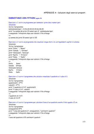 APPENDICE A – Soluzioni degli esercizi proposti
153
ESERCITARCI CON PYTHON pagina 36
Esercizio n. 1: scrivi un programma per sommare i primi dieci numeri pari.
Soluzione:
Scrivo il programma:
sommamumeripari = 2+4+6+8+10+12+14+16+18+20
print "La somma dei primi 10 numeri pari è". sommamumeripari
e eseguendo l'interprete dopo aver salvato il file ottengo:
>>>
La somma dei primi 10 numeri pari è 110
Esercizio n. 2: scrivi un programma che visualizzi cinque stati e le corrispondenti capitali in colonna.
Soluzione:
Scrivo il programma:
print "Italia ", "Roma"
print "Canada ", "Ottawa"
print "Venezuela", "Caracas"
print "Egitto ", "Il Cairo"
print "India ", "Delhi"
e eseguendo l'interprete dopo aver salvato il file ottengo:
>>>
Italia Roma
Canada Ottawa
Venezuela Caracas
Egitto Il Cairo
India Delhi
Esercizio n. 3: scrivi il programma che calcola e visualizza il quadrato e il cubo di 3.
Soluzione:
Scrivo il programma:
quadratodi3 = 3**2
cubodi3 = 3**3
print "il quadrato di 3 è", quadratodi3
print "il cubo di 3 è", cubodi3
e eseguendo l'interprete dopo aver salvato il file ottengo:
>>>
il quadrato di 3 è 9
il cubo di 3 è 27
Esercizio n. 4: scrivi il programma per calcolare l’area di un quadrato avente il lato uguale a 5 cm.
Soluzione:
Scrivo il programma:
areaquadrato=5*5
print "l'area del quadrato è", areaquadrato, "centimetri quadrati"
e eseguendo l'interprete dopo aver salvato il file ottengo:
>>>
l'area del quadrato è 25 centimetri quadrati
 