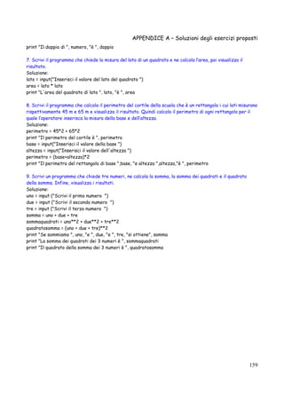 APPENDICE A – Soluzioni degli esercizi proposti
159
print "Il doppio di ", numero, "è ", doppio
7. Scrivi il programma che chiede la misura del lato di un quadrato e ne calcola l’area, poi visualizza il
risultato.
Soluzione:
lato = input("Inserisci il valore del lato del quadrato ")
area = lato * lato
print "L'area del quadrato di lato ", lato, "è ", area
8. Scrivi il programma che calcola il perimetro del cortile della scuola che è un rettangolo i cui lati misurano
rispettivamente 45 m e 65 m e visualizza il risultato. Quindi calcola il perimetro di ogni rettangolo per il
quale l’operatore inserisca la misura della base e dell’altezza.
Soluzione:
perimetro = 45*2 + 65*2
print "Il perimetro del cortile è ", perimetro
base = input("Inserisci il valore della base ")
altezza = input("Inserisci il valore dell'altezza ")
perimetro = (base+altezza)*2
print "Il perimetro del rettangolo di base ",base, "e altezza ",altezza,"è ", perimetro
9. Scrivi un programma che chiede tre numeri, ne calcola la somma, la somma dei quadrati e il quadrato
della somma. Infine, visualizza i risultati.
Soluzione:
uno = input ("Scrivi il primo numero ")
due = input ("Scrivi il secondo numero ")
tre = input ("Scrivi il terzo numero ")
somma = uno + due + tre
sommaquadrati = uno**2 + due**2 + tre**2
quadratosomma = (uno + due + tre)**2
print "Se sommiamo ", uno, "e ", due, "e ", tre, "si ottiene", somma
print "La somma dei quadrati dei 3 numeri è ", sommaquadrati
print "Il quadrato della somma dei 3 numeri è ", quadratosomma
 