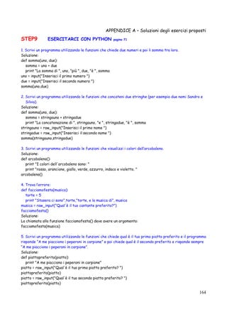 APPENDICE A – Soluzioni degli esercizi proposti
164
STEP9 ESERCITARCI CON PYTHON pagina 71
1. Scrivi un programma utilizzando le funzioni che chiede due numeri e poi li somma tra loro.
Soluzione:
def somma(uno, due):
somma = uno + due
print "La somma di ", uno, "più ", due, "è ", somma
uno = input("Inserisci il primo numero ")
due = input("Inserisci il secondo numero ")
somma(uno,due)
2. Scrivi un programma utilizzando le funzioni che concateni due stringhe (per esempio due nomi Sandro e
Silvia).
Soluzione:
def somma(uno, due):
somma = stringauno + stringadue
print "La concatenazione di ", stringauno, "e ", stringadue, "è ", somma
stringauno = raw_input("Inserisci il primo nome ")
stringadue = raw_input("Inserisci il secondo nome ")
somma(stringauno,stringadue)
3. Scrivi un programma utilizzando le funzioni che visualizzi i colori dell’arcobaleno.
Soluzione:
def arcobaleno():
print "I colori dell'arcobaleno sono: "
print "rosso, arancione, giallo, verde, azzurro, indaco e violetto. "
arcobaleno()
4. Trova l’errore:
def facciamofesta(musica):
torte = 5
print "Stasera ci sono",torte,"torte, e la musica di", musica
musica = raw_input("Qual'è il tuo cantante preferito?")
facciamofesta()
Soluzione:
La chiamata alla funzione facciamofesta() deve avere un argomento:
facciamofesta(musica)
5. Scrivi un programma utilizzando le funzioni che chiede qual è il tuo primo piatto preferito e il programma
risponde “A me piacciono i peperoni in carpione” e poi chiede qual è il secondo preferito e risponde sempre
“A me piacciono i peperoni in carpione”.
Soluzione:
def piattopreferito(piatto):
print "A me piacciono i peperoni in carpione"
piatto = raw_input("Qual'è il tuo primo piatto preferito? ")
piattopreferito(piatto)
piatto = raw_input("Qual'è il tuo secondo piatto preferito? ")
piattopreferito(piatto)
 