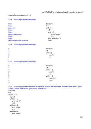 APPENDICE A – Soluzioni degli esercizi proposti
168
risposta(barca, soluzione, string)
10.18 Scrivi un programma che stampi:
bravo
bravo
peperone
bravo
bravo
peperone peperone
bravo
bravo
peperone peperone peperone
Soluzione:
h=1
while h<4:
i=0
while i<2:
print 'bravo'
i=i+1
print 'peperone '*h
h=h+1
10.19 Scrivi un programma che stampi:
5
4
3
2
1
Soluzione:
i=5
while i>0:
print i
i=i-1
10.20 Scrivi un programma che stampi:
5
4
3
2
1
2
3
4
5
Soluzione:
i=5
while i > 0:
print i
i=i-1
while i < 4:
print i+2
i=i+1
10.21 Scrivi un programma che simuli un semaforo. Ricorda che la sequenza del semaforo è verde – giallo
– rosso – verde: verde 6 cicli, giallo 2 cicli, rosso 4 cicli
Soluzione:
h=1
while h <= 2:
i=j=n=1
while i <= 6:
print 'verde'
i=i+1
while j <= 2:
print 'giallo'
j=j+1
while n <=4 :
print 'rosso'
 