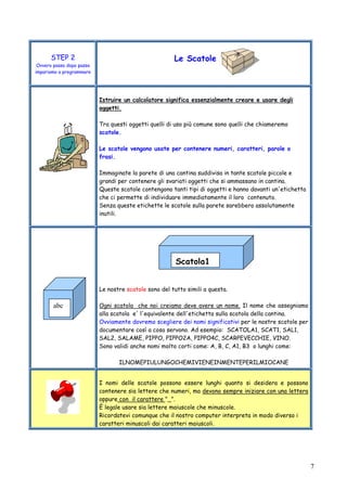 7
STEP 2
Ovvero passo dopo passo
impariamo a programmare
Le Scatole
Istruire un calcolatore significa essenzialmente creare e usare degli
oggetti.
Tra questi oggetti quelli di uso più comune sono quelli che chiameremo
scatole.
Le scatole vengono usate per contenere numeri, caratteri, parole o
frasi.
Immaginate la parete di una cantina suddivisa in tante scatole piccole e
grandi per contenere gli svariati oggetti che si ammassano in cantina.
Queste scatole contengono tanti tipi di oggetti e hanno davanti un'etichetta
che ci permette di individuare immediatamente il loro contenuto.
Senza queste etichette le scatole sulla parete sarebbero assolutamente
inutili.
Le nostre scatole sono del tutto simili a questa.
Ogni scatola che noi creiamo deve avere un nome. Il nome che assegniamo
alla scatola e' l'equivalente dell'etichetta sulla scatola della cantina.
Ovviamente dovremo scegliere dei nomi significativi per le nostre scatole per
documentare così a cosa servono. Ad esempio: SCATOLA1, SCAT1, SAL1,
SAL2, SALAME, PIPPO, PIPPO2A, PIPPO4C, SCARPEVECCHIE, VINO.
Sono validi anche nomi molto corti come: A, B, C, A1, B3 o lunghi come:
ILNOMEPIULUNGOCHEMIVIENEINMENTEPERILMIOCANE
I nomi delle scatole possono essere lunghi quanto si desidera e possono
contenere sia lettere che numeri, ma devono sempre iniziare con una lettera
oppure con il carattere "_".
È legale usare sia lettere maiuscole che minuscole.
Ricordatevi comunque che il nostro computer interpreta in modo diverso i
caratteri minuscoli dai caratteri maiuscoli.
abc
Scatola1
 