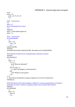 APPENDICE A – Soluzioni degli esercizi proposti
170
n=i+4
while i <= 5:
print i, j*i, l*i, m*i, n*i
i=i+1
10.25 Trova l’errore
i=5
while i < 5
print "Che bella partita di calcio"
i=i+1
Soluzione:
while i < 5 deve essere seguito da :
while i < 5:
10.26 Trova l’errore
def tabellinadel4():
i=1
while i <=10:
print i, i*4
i=i+1
tabellina del 4(4)
Soluzione:
la chiamata alla funzione tabellina del 4(4) deve essere scritta tabellinadel4()
10.27 Indovina un numero! Scrivi un programma per indovinare un numero.
Soluzione:
def indovina(x,y):
i=1
while i <= 3:
if x == y:
print "Bravo hai indovinato!"
i = 3
elif x!= y and i < 3:
y = input ("Hai sbagliato, ritenta ancoran")
else:
print "Ritenta un altro giorno!"
i=i+1
x = 8
y = input ("prova ad indovinare un numero compreso tra 1 e 10. Hai 3 tentativin")
indovina(x,y)
10.28 Nell'esercizio 10.22 dovevi stampare i multipli di 2; ora prova a generalizzare, scrivendo un
programma che calcoli i multipli di un qualsiasi numero intero (ricordati delle funzioni)
Soluzione:
def tabellina(x):
i=1
while i < 11:
print i*x
i=i+1
 
