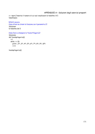 APPENDICE A – Soluzioni degli esercizi proposti
171
x = input ("inserisci il numero di cui vuoi visualizzare la tabellina n")
tabellina(x)
Rifletti ancora:
Cosa ottieni se chiami la funzione con il parametro 2?
Soluzione:
la tabellina del 2
Come farai a stampare la Tavola Pitagorica?
Soluzione:
def tavolapitagorica():
i=1
while i <= 10:
print i, 2*i, 3*i, 4*i, 5*i, 6*i, 7*i, 8*i, 9*i, 10*i
i=i+1
tavolapitagorica()
 