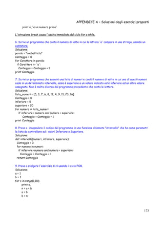 APPENDICE A – Soluzioni degli esercizi proposti
173
print n, 'è un numero primo'
L'istruzione break causa l'uscita immediata dal ciclo for o while.
6. Scrivi un programma che conta il numero di volte in cui la lettera 'a' compare in una stringa, usando un
contatore.
Soluzione:
parola = "anabattista"
Conteggio = 0
for Carattere in parola:
if Carattere == 'a':
Conteggio = Conteggio + 1
print Conteggio
7. Scrivi un programma che esamini una lista di numeri e conti il numero di volte in cui uno di questi numeri
cade in un determinato intervallo, ossia è superiore a un valore indicato ed è inferiore ad un altro valore
assegnato. Non è molto diverso dal programma precedente che conta le lettere.
Soluzione:
lista_numeri = [5, 3, 7, 6, 8, 12, 4, 9, 11, 23, 16]
Conteggio = 0
inferiore = 5
superiore = 20
for numero in lista_numeri:
if inferiore < numero and numero < superiore:
Conteggio = Conteggio + 1
print Conteggio
8. Prova a incapsulare il codice del programma in una funzione chiamata "intervallo" che ha come parametri
la lista da controllare ed i valori Inferiore e Superiore.
Soluzione:
def intervallo(numeri, inferiore, superiore):
Conteggio = 0
for numero in numeri:
if inferiore <numero and numero < superiore:
Conteggio = Conteggio + 1
return Conteggio
9. Prova a svolgere l'esercizio 11.4 usando il ciclo FOR.
Soluzione:
a = 1
b = 1
for c in range(1,10):
print a,
n = a + b
a = b
b = n
 
