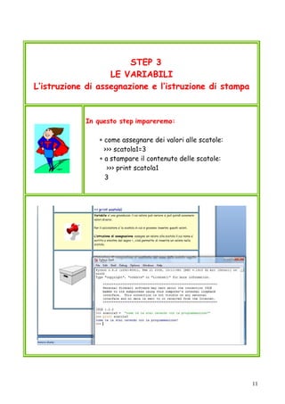 11
STEP 3
LE VARIABILI
L’istruzione di assegnazione e l’istruzione di stampa
In questo step impareremo:
∗ come assegnare dei valori alle scatole:
>>> scatola1=3
∗ a stampare il contenuto delle scatole:
>>> print scatola1
3
 