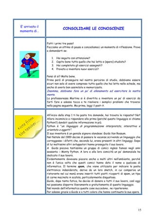 15
E’ arrivato il
momento di…
CONSOLIDARE LE CONOSCENZE
Fatti i primi tre passi!
Facciamo un attimo di pausa e concediamoci un momento di riflessione. Prova
a domandarti se:
1. Hai seguito con attenzione?
2. Capito bene tutto quello che hai letto e (spero) studiato?
3. Hai completato gli esercizi assegnati?
4. Provato a inventare nuovi esercizi?
Pensi di si? Molto bene.
Prima però di proseguire nel nostro percorso di studio, dobbiamo essere
sicuri non solo di avere compreso tutto quello che hai letto nelle schede, ma
anche di averlo ben assimilato e memorizzato.
Insomma, dobbiamo fare un po’ di allenamento ed esercitare la nostra
mente.
La professoressa Martina si è divertita a inventare un po’ di esercizi da
farti fare e adesso tocca a te risolvere i semplici problemi che troverai
nella pagina seguente. Ma prima, leggi il post-it.
All’inizio dello step 1 ti ho posto tre domande, hai trovato le risposte? No?
Allora incomincio a rispondere alla prima (perché questo linguaggio si chiama
Python?) dandoti qualche informazione in più.
Python è “un linguaggio di programmazione interpretato, interattivo e
orientato a oggetti”.
Il suo inventore è un geniale signore olandese: Guido Van Rossum.
Nel Natale del 1989 decise di passare le vacanze scrivendo un linguaggio che
correggesse i difetti che, secondo lui, erano presenti in altri linguaggi. Dopo
di lui moltissimi altri sviluppatori hanno proseguito il suo lavoro.
A Guido piaceva tantissimo un gruppo di comici inglesi famosi negli anni
sessanta: i Monty Python. A loro e alla loro comicità un po’ demenziale ha
dedicato il suo lavoro.
Evidentemente dovevano piacere anche a molti altri nell’ambiente, perché
non è l’unica volta che questi comici hanno dato il nome a qualcosa di
informatico. Il termine spam, che viene utilizzato per indicare la posta
elettronica indesiderata, deriva da un loro sketch, in cui compariva un
ristorante nel cui menù erano inseriti tutti piatti ricoperti di spam, un tipo
di carne macinata in scatola, particolarmente disgustosa.
Guido, dopo tanta fatica, ha deciso di donare a tutti il suo lavoro, così oggi
noi possiamo disporre liberamente e gratuitamente di questo linguaggio.
Nel mondo dell’informatica queste cose succedono.. ne riparleremo.
Per adesso grazie a Guido e a tutti coloro che hanno continuato la sua opera.
 