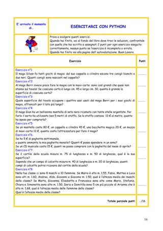 16
E’ arrivato il momento
di… ESERCITARCI CON PYTHON
Prova a svolgere questi esercizi.
Quando hai finito, vai al fondo del libro dove trovi le soluzioni, confrontale
con quello che hai scritto e assegnati 2 punti per ogni esercizio eseguito
correttamente, nessun punto se l’esercizio è incompleto o errato.
Quando hai finito vai alla pagina dell’ autovalutazione. Buon Lavoro.
Esercizio Punti
Esercizio n°1:
Il mago Silvan fa tanti giochi di magia: dal suo cappello a cilindro escono tre conigli bianchi e
due neri. Quanti conigli sono nascosti nel cappello?
Esercizio n°2:
Al mago Berri invece piace fare le magie con le maxi-carte: sono così grandi che quasi non
stanno sul tavolo! Se ciascuna carta è lunga cm. 45 e larga cm. 30, quanto è grande la
superficie di ciascuna carta?
Esercizio n°3:
Quale superficie del tavolo occupano i quattro assi usati dal mago Berri per i suoi giochi di
magia, affiancati per il lato più lungo?
Esercizio n°4:
Il mago Gian ha un bellissimo mantello di seta nera ricamato con tante stelle argentate. Per
farlo il sarto ha utilizzato ben 5 metri di stoffa. Se la stoffa costava 13 € al metro, quanto
ha speso per comprarla?
Esercizio n°5:
Se un mantello costa 80 €, un cappello a cilindro 45 €, una bacchetta magica 20 €, un mazzo
di maxi-carte 13 €, quanto costa l’attrezzatura per fare il mago?
Esercizio n°6:
Se ho 5 € di paghetta settimanale,
a quanto ammonta la mia paghetta mensile? Quanti € posso spendere in un anno?
Se un CD musicale costa 15 €, quanti ne posso comprare con la paghetta del mese di aprile?
Esercizio n°7:
Se il cortile della scuola misura m. 75 di lunghezza e m. 50 di larghezza, qual è la sua
superficie?
Sapendo che un campo di calcetto misura m. 40 di lunghezza e m. 20 di larghezza, quanti
campi di calcetto potrai ricavare dal cortile della scuola?
Esercizio n°8:
Nella tua classe ci sono 8 maschi e 10 femmine. Se Mario è alto m. 1.55, Fabio, Matteo e Luca
sono alti m. 1.60, Andrea, Aldo, Giovanni e Giacomo m. 1.50, qual è l’altezza media dei maschi
della classe? Se Marta, Giovanna, Elisabetta e Francesca sono alte come Mario, Stefania,
Chiara e Simonetta sono alte m. 1.50, Daria e Domitilla sono 5 cm più piccole di Arianna che è
alta m. 1,68, qual è l’altezza media delle femmine della classe?
Qual è l’altezza media della classe?
………….
………….
…………
………….
………….
………….
………….
………….
Totale parziale punti …/16
 