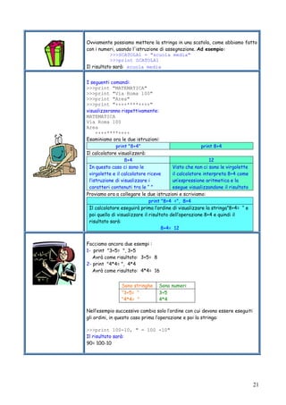 21
Ovviamente possiamo mettere la stringa in una scatola, come abbiamo fatto
con i numeri, usando l'istruzione di assegnazione. Ad esempio:
>>>SCATOLA1 = "scuola media"
>>>print SCATOLA1
Il risultato sarà: scuola media
I seguenti comandi:
>>>print "MATEMATICA"
>>>print "Via Roma 100"
>>>print "Area"
>>>print "++++****++++"
visualizzeranno rispettivamente:
MATEMATICA
Via Roma 100
Area
++++****++++
Esaminiamo ora le due istruzioni:
print "8+4" print 8+4
Il calcolatore visualizzerà:
8+4 12
In questo caso ci sono le
virgolette e il calcolatore riceve
l’istruzione di visualizzare i
caratteri contenuti tra le “ ”
Visto che non ci sono le virgolette
il calcolatore interpreta 8+4 come
un’espressione aritmetica e la
esegue visualizzandone il risultato
Proviamo ora a collegare le due istruzioni e scriviamo:
print "8+4 =", 8+4
Il calcolatore eseguirà prima l’ordine di visualizzare la stringa”8+4= “ e
poi quello di visualizzare il risultato dell’operazione 8+4 e quindi il
risultato sarà:
8+4= 12
Facciamo ancora due esempi :
1- print "3+5= ", 3+5
Avrà come risultato: 3+5= 8
2- print "4*4= ", 4*4
Avrà come risultato: 4*4= 16
Nell’esempio successivo cambia solo l’ordine con cui devono essere eseguiti
gli ordini, in questo caso prima l’operazione e poi la stringa:
>>>print 100-10, " = 100 -10"
Il risultato sarà:
90= 100-10
Sono stringhe Sono numeri
“3+5= “
“4*4= ”
3+5
4*4
 