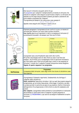 28
Non lasciarti intimidire da quanto detto fin qui.
Un programma per computer è semplicemente un insieme di istruzioni che
indicano al computer come eseguire un particolare compito. Le istruzioni che
abbiamo scritto negli step precedenti possono già essere considerate dei
primi semplici programmi per computer.
Il programma più semplice che viene preso come esempio è:
print "Ciao amici"
Quando viene eseguito dal computer vi saluta con un:
Ciao amici
Possiamo paragonare il programma ad una ricetta di cucina: un insieme di
istruzioni per indicare a un cuoco come cucinare un piatto.
Una ricetta descrive gli ingredienti (i dati) e la sequenza di istruzioni (il
procedimento) necessari, ad esempio, per fare una frittata:
Ingredienti
Una noce di burro
Un uovo
Sale
Frittata
Metti il burro nella padella,
quando il burro frigge
aggiungi l’uovo sbattuto,
cuoci a fuoco lento per cinque
minuti circa e poi gira la
frittata,
cuoci altri cinque minuti
aggiungi un pizzico di sale.
I programmi sono concettualmente assai simili alle ricette.
Per prima cosa bisogna avere le idee chiare su cosa si vuol fare (ad
esempio…una frittata), poi si scompongono tutte le operazioni necessarie
per fare quella cosa in tanti piccoli passi logici ovvero in una sequenza di
istruzioni, in modo che il computer le possa interpretare senza sbagliare.
Ognuna di queste sequenze è un programma.
Definizione
Programma:
la sequenza delle istruzioni, ossia degli ordini che dicono al calcolatore come
deve operare
Il programma è l’elemento importante, fondamentale che distingue il
computer dalla calcolatrice.
Nella calcolatrice l’operatore introduce i dati sui quali deve essere eseguita
un’operazione, poi ne ordina l’esecuzione, infine legge il risultato e se deve
ricordare più dati è costretto ad usare la sua memoria. Inoltre l’intervento
dell’operatore fra un’operazione e l’altra limita la velocità complessiva del
calcolo.
Nel computer il programma rende automatico il procedimento di risoluzione
del problema. E’ sufficiente dare al computer la giusta sequenza di
istruzioni, IL PROGRAMMA, e poi sarà lui ad eseguire fedelmente le nostre
istruzioni.
Io sono
Ramram
Frittata?...
..meglio il
formaggio!!
!!
 