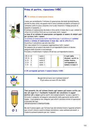 VII
Prima di partire, ripassiamo l’ABC
A: Il sistema di numerazione binario
L’uomo usa normalmente il sistema di numerazione decimale (probabilmente
perché ha dieci dita), ma questo non è l’unico sistema ad essere utilizzato (il
contadino conta le uova a dozzine e se tu devi misurare il tempo procedi di
sessanta in sessanta…).
Il sistema di numerazione decimale si dice anche in base dieci e usa i simboli (o
cifre): 0,1,2,3,4,5,6,7,8,9 con cui si scrivono tutti i numeri.
La base di un sistema di numerazione corrisponde al numero di simboli usati
per scrivere tutti i numeri.
Un sistema di numerazione molto importante per il calcolatore è il sistema
binario o sistema di numerazione in base due, con le cifre 0 e 1.
In pratica il calcolatore usa solo due dita!
Con i due simboli 0 e 1 si possono rappresentare tutti i numeri.
Per passare da un numero decimale al corrispondente binario si devono
eseguire delle divisioni in successione.
Proviamo a trasformare il numero 25 nel suo corrispondente binario:
25: 2= 12
12: 2= 6
6: 2= 3
3: 2= 1
1: 2= 0
resto 1
resto 0
resto 0
resto 1
resto 1
I resti delle
divisioni, scritti in
ordine inverso,
corrispondono al
numero in base 2
A 25 corrisponde pertanto il numero binario 11001.
Ma perché scrivere con il sistema binario?
È più veloce scrivere 25 che 11001.
O 1
Tieni presente che nel sistema binario ogni numero può essere scritto con
due soli segni 0 e 1 facilmente traducibili dal calcolatore in segnali
elettrici alti o bassi ( potrai sentir dire semplicemente “acceso o spento” ).
Ciò aiuta il computer ad eseguire velocemente delle operazioni anche molto
lunghe : il più semplice dei computer può infatti calcolare milioni di operazioni
al secondo del tipo:
390387626438 X 298436476488.
Ma non ti preoccupare, per fortuna l’uso del sistema binario riguarda soltanto i
suoi circuiti interni e sarà lo stesso calcolatore, come vedremo più avanti, a
tradurre automaticamente per noi i numeri.
 