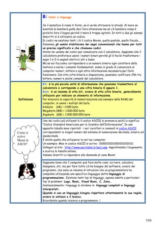 VIII
B: Codici e linguaggi
Se il semaforo è rosso ti fermi, se è verde attraversi la strada. Al mare se
sventola la bandiera gialla devi fare attenzione ma se c’è bandiera rossa è
proibito fare il bagno perché il mare è troppo agitato. In tutti e due gli esempi
descritti si è utilizzato un codice.
Di codici ne esistono tanti: c’è il codice Morse, quello postale, quello fiscale…….
Insomma, gli uomini stabiliscono dei segni convenzionali che hanno per tutti
un preciso significato e che chiamano codici.
Anche noi usiamo dei codici per comunicare con il calcolatore. Sappiamo che il
calcolatore preferisce usare i numeri binari perché gli è facile trasformare i
segni 1 e 0 in segnali elettrici alti o bassi.
Ma se noi facciamo corrispondere a un numero binario ogni carattere della
tastiera e anche i comandi fondamentali, siamo in grado di comunicare al
computer numeri, lettere e ogni altra informazione necessaria per farlo
funzionare. Con otto cifre binarie a disposizione, possiamo codificare 256 tra
lettere, numeri e anche comandi del calcolatore.
Definizione
Bit: è la più piccola unità di informazione che possiamo trasmettere al
calcolatore e corrisponde a una cifra binaria 0 oppure 1.
Byte: è un insieme di otto bit, ovvero di otto cifre binarie, generalmente
utilizzato per indicare un elemento di informazione.
Per misurare la capacità di memorizzazione (ad esempio della RAM) del
computer, si usano i multipli del byte:
kilobyte (kB) = 1.000 byte
Megabyte (MB) = 1.000.000 byte
Gigabyte (GB) = 1.000.000.000 byte
Uno dei codici più utilizzati è il codice ASCII( si pronuncia aschi) e significa
“Codice Standard Americano per lo Scambio dell’Informazione”. In una
apposita tabella sono riportati i vari caratteri e comandi in codice ASCII
corrispondenti ai singoli numeri del sistema di numerazione decimale, binario ed
esadecimale.
È anche quello che utilizzerai tu sul tuo computer.
Un esempio: Meo in codice ASCII si scrive : 010011010110010101101111
Collegati al sito: http://www.asciitable.it/ascii.asp. Approfondisci l’argomento
e scarica la tabella estesa.
Adesso divertiti a rispondere alla domanda di cane Moon!
Sappiamo bene che il computer può fare molte cose: scrivere, calcolare,
disegnare, etc. ma per fare tutto ciò ha bisogno del software, ovvero dei
programmi, che sono un insieme di istruzioni che un programmatore ha
compilato utilizzando uno specifico linguaggio detto linguaggio di
programmazione. Esistono tanti tipi di linguaggi, ognuno adatto a particolari
tipi di problemi: Logo, Basic, Visual Basic, C, Java…
Sostanzialmente i linguaggi si dividono in: linguaggi compilati e linguaggi
interpretati.
Quando si usa un linguaggio bisogna rispettare attentamente le sue regole,
ovvero la sintassi e il lessico.
Ricordatelo quando inizierai a programmare…!
Come si
scrive
Moon in
ASCII?
 