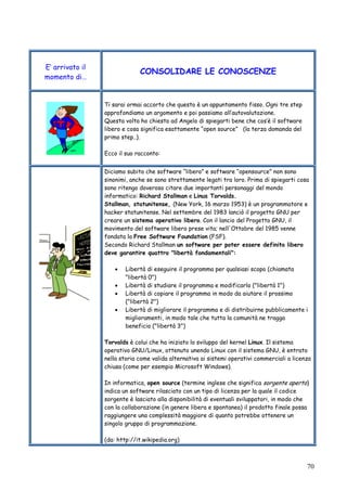 70
E’ arrivato il
momento di…
CONSOLIDARE LE CONOSCENZE
Ti sarai ormai accorto che questo è un appuntamento fisso. Ogni tre step
approfondiamo un argomento e poi passiamo all’autovalutazione.
Questa volta ho chiesto ad Angelo di spiegarti bene che cos’è il software
libero e cosa significa esattamente “open source” (la terza domanda del
primo step..).
Ecco il suo racconto:
Diciamo subito che software “libero” e software “opensource” non sono
sinonimi, anche se sono strettamente legati tra loro. Prima di spiegarti cosa
sono ritengo doveroso citare due importanti personaggi del mondo
informatico: Richard Stallman e Linus Torvalds.
Stallman, statunitense, (New York, 16 marzo 1953) è un programmatore e
hacker statunitense. Nel settembre del 1983 lanciò il progetto GNU per
creare un sistema operativo libero. Con il lancio del Progetto GNU, il
movimento del software libero prese vita; nell'Ottobre del 1985 venne
fondata la Free Software Foundation (FSF).
Secondo Richard Stallman un software per poter essere definito libero
deve garantire quattro "libertà fondamentali":
• Libertà di eseguire il programma per qualsiasi scopo (chiamata
"libertà 0")
• Libertà di studiare il programma e modificarlo ("libertà 1")
• Libertà di copiare il programma in modo da aiutare il prossimo
("libertà 2")
• Libertà di migliorare il programma e di distribuirne pubblicamente i
miglioramenti, in modo tale che tutta la comunità ne tragga
beneficio ("libertà 3")
Torvalds è colui che ha iniziato lo sviluppo del kernel Linux. Il sistema
operativo GNU/Linux, ottenuto unendo Linux con il sistema GNU, è entrato
nella storia come valida alternativa ai sistemi operativi commerciali a licenza
chiusa (come per esempio Microsoft Windows).
In informatica, open source (termine inglese che significa sorgente aperto)
indica un software rilasciato con un tipo di licenza per la quale il codice
sorgente è lasciato alla disponibilità di eventuali sviluppatori, in modo che
con la collaborazione (in genere libera e spontanea) il prodotto finale possa
raggiungere una complessità maggiore di quanto potrebbe ottenere un
singolo gruppo di programmazione.
(da: http://it.wikipedia.org)
 
