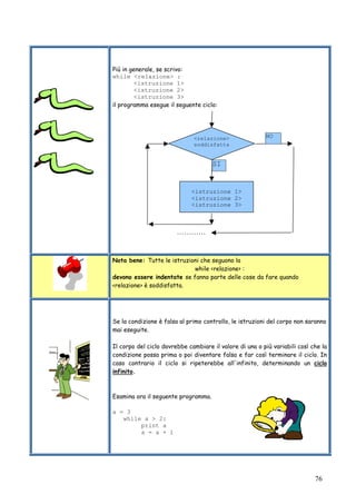 76
Più in generale, se scrivo:
while <relazione> :
<istruzione 1>
<istruzione 2>
<istruzione 3>
il programma esegue il seguente ciclo:
Nota bene: Tutte le istruzioni che seguono la
while <relazione> :
devono essere indentate se fanno parte delle cose da fare quando
<relazione> è soddisfatta.
Se la condizione è falsa al primo controllo, le istruzioni del corpo non saranno
mai eseguite.
Il corpo del ciclo dovrebbe cambiare il valore di una o più variabili così che la
condizione possa prima o poi diventare falsa e far così terminare il ciclo. In
caso contrario il ciclo si ripeterebbe all'infinito, determinando un ciclo
infinito.
Esamina ora il seguente programma.
a = 3
while a > 2:
print a
a = a + 1
<istruzione 1>
<istruzione 2>
<istruzione 3>
<relazione>
soddisfatta
NO
SI
…………
 