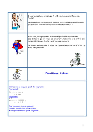 77
Il programma stampa prima 3, poi 4, poi 5 e cosi via, e non si ferma mai.
Perché?
Se volete evitare che il vostro PC visualizzi la successione dei numeri naturali
per molti anni, premete contemporaneamente i tasti CTRL e C.
Molto bene, il tuo programma di lavoro sta procedendo regolarmente.
Ora dedica un po’ di tempo ad esercitarti, l’esercizio e la pratica sono
indispensabili se vuoi diventare un bravo programmatore.
Sei pronto? Vediamo come te la cavi con i prossimi esercizi e con le “sfide” che
Mario ti ha preparato.
Esercitiamoci insieme
10.1 Provate ad eseguire questi due programmi.
Programma 1
a = 1
while a < 100 :
a = a+1
Programma 2
a = 1
while a < 100000 :
a = a + 1
Cosa fanno questi due programmi?
Perchè il secondo dura più del primo?
A cosa possono servire questi programmi?
 