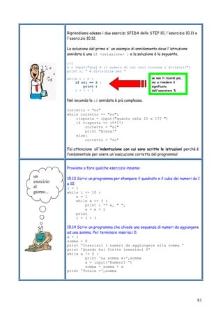 81
Riprendiamo adesso i due esercizi SFIDA dello STEP 10, l'esercizio 10.11 e
l'esercizio 10.12.
La soluzione del primo e' un esempio di annidamento dove l'istruzione
annidata è una if <relazione> : e la soluzione è la seguente.
i=1
n = input("qual è il numero di cui vuoi trovare i divisori?")
print n, " è divisibile per "
while i < n :
if n%i == 0 :
print i
i = i + 1
Nel secondo la if annidata è più complessa.
corretto = "no"
while corretto == "no":
risposta = input("quanto vale 15 x 17? ")
if risposta == 15*17:
corretto = "si"
print "Brava!"
else:
corretto = "no"
Fai attenzione all'indentazione con cui sono scritte le istruzioni perchè è
fondamentale per avere un'esecuzione corretta del programma!
Proviamo a fare qualche esercizio insieme:
10.13 Scrivi un programma per stampare il quadrato e il cubo dei numeri da 1
a 10.
i = 1
while i <= 10 :
e = 1
while e <= 3 :
print i ** e, " ",
e = e + 1
print
i = i + 1
10.14 Scrivi un programma che chiede una sequenza di numeri da aggiungere
ad una somma. Per terminare inserisci 0.
a = 1
somma = 0
print 'Inserisci i numeri da aggiungere alla somma '
print 'Quando hai finito inserisci 0'
while a != 0 :
print 'La somma è:',somma
a = input('Numero? ')
somma = somma + a
print 'Totale =',somma
se non ti ricordi più,
vai a rivedere il
significato
dell'operatore %
un
esercizio
al
giorno...
 