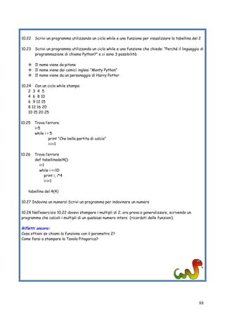 88
10.22 Scrivi un programma utilizzando un ciclo while e una funzione per visualizzare la tabellina del 2
10.23 Scrivi un programma utilizzando un ciclo while e una funzione che chiede: “Perché il linguaggio di
programmazione di chiama Python?” e ci sono 3 possibilità:
Il nome viene da pitone
Il nome viene dai comici inglesi “Monty Python”
Il nome viene da un personaggio di Harry Potter
10.24 Con un ciclo while stampa:
2 3 4 5
4 6 8 10
6 9 12 15
8 12 16 20
10 15 20 25
10.25 Trova l’errore
i=5
while i < 5
print "Che bella partita di calcio"
i=i+1
10.26 Trova l’errore
def tabellinadel4():
i=1
while i <=10:
print i, i*4
i=i+1
tabellina del 4(4)
10.27 Indovina un numero! Scrivi un programma per indovinare un numero
10.28 Nell’esercizio 10.22 dovevi stampare i multipli di 2; ora prova a generalizzare, scrivendo un
programma che calcoli i multipli di un qualsiasi numero intero (ricordati delle funzioni).
Rifletti ancora:
Cosa ottieni se chiami la funzione con il parametro 2?
Come farai a stampare la Tavola Pitagorica?
 