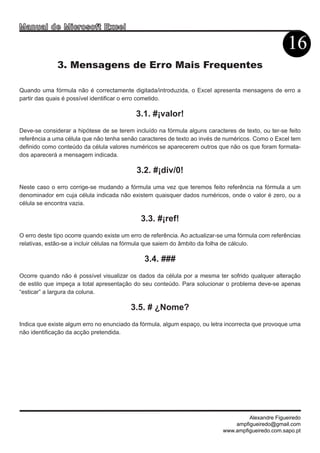 Man u a l d e M i c r o s o f t E x c e l

                                                                                                     16
              3. Mensagens de Erro Mais Frequentes

Quando uma fórmula não é correctamente digitada/introduzida, o Excel apresenta mensagens de erro a
partir das quais é possível identificar o erro cometido.

                                             3.1. #¡valor!
Deve-se considerar a hipótese de se terem incluído na fórmula alguns caracteres de texto, ou ter-se feito
referência a uma célula que não tenha senão caracteres de texto ao invés de numéricos. Como o Excel tem
definido como conteúdo da célula valores numéricos se aparecerem outros que não os que foram formata-
dos aparecerá a mensagem indicada.

                                             3.2. #¡div/0!
Neste caso o erro corrige-se mudando a fórmula uma vez que teremos feito referência na fórmula a um
denominador em cuja célula indicada não existem quaisquer dados numéricos, onde o valor é zero, ou a
célula se encontra vazia.

                                              3.3. #¡ref!
O erro deste tipo ocorre quando existe um erro de referência. Ao actualizar-se uma fórmula com referências
relativas, estão-se a incluir células na fórmula que saiem do âmbito da folha de cálculo.

                                               3.4. ###
Ocorre quando não é possível visualizar os dados da célula por a mesma ter sofrido qualquer alteração
de estilo que impeça a total apresentação do seu conteúdo. Para solucionar o problema deve-se apenas
“esticar” a largura da coluna.

                                            3.5. # ¿Nome?
Indica que existe algum erro no enunciado da fórmula, algum espaço, ou letra incorrecta que provoque uma
não identificação da acção pretendida.




                                                                                     Alexandre Figueiredo
                                                                                ampfigueiredo@gmail.com
                                                                            www.ampfigueiredo.com.sapo.pt
 