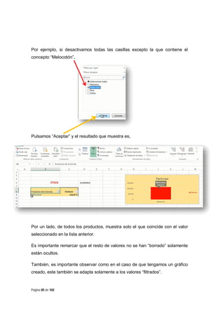 Página 85 de 102
Por ejemplo, si desactivamos todas las casillas excepto la que contiene el
concepto “Melocotón”,
Pulsamos “Aceptar” y el resultado que muestra es,
Por un lado, de todos los productos, muestra solo el que coincide con el valor
seleccionado en la lista anterior.
Es importante remarcar que el resto de valores no se han “borrado” solamente
están ocultos.
También, es importante observar como en el caso de que tengamos un gráfico
creado, este también se adapta solamente a los valores “filtrados”.
 