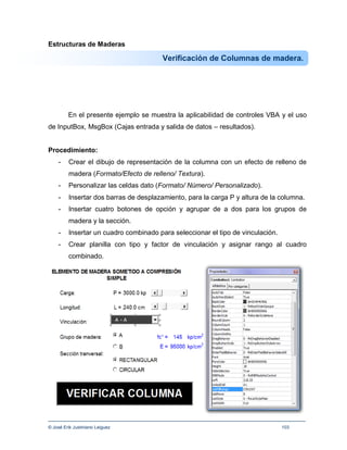 Estructuras de Maderas

                                        Verificación de Columnas de madera.




         En el presente ejemplo se muestra la aplicabilidad de controles VBA y el uso
de InputBox, MsgBox (Cajas entrada y salida de datos – resultados).


Procedimiento:
    -    Crear el dibujo de representación de la columna con un efecto de relleno de
         madera (Formato/Efecto de relleno/ Textura).
    -    Personalizar las celdas dato (Formato/ Número/ Personalizado).
    -    Insertar dos barras de desplazamiento, para la carga P y altura de la columna.
    -    Insertar cuatro botones de opción y agrupar de a dos para los grupos de
         madera y la sección.
    -    Insertar un cuadro combinado para seleccionar el tipo de vinculación.
    -    Crear planilla con tipo y factor de vinculación y asignar rango al cuadro
         combinado.




© José Erik Justiniano Leiguez                                                   103
 