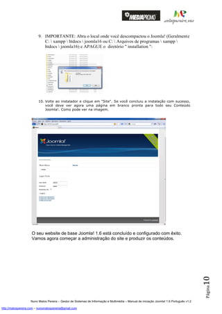 9. IMPORTANTE: Abra o local onde você descompactou o Joomla! (Geralmente
                            C:  xampp  htdocs  joomla16 ou C:  Arquivos de programas  xampp 
                            htdocs  joomla16) e APAGUE o diretório " installation ":




                         10. Volte ao instalador e clique em "Site". Se você concluiu a instalação com sucesso,
                             você deve ver agora uma página em branco pronta para todo seu Conteúdo
                             Joomla!. Como pode ver na imagem.




                    O seu website de base Joomla! 1.6 está concluído e configurado com êxito.
                    Vamos agora começar a administração do site e produzir os conteúdos.
                                                                                                                                          10
                                                                                                                                          Página




                    Nuno Matos Pereira – Gestor de Sistemas de Informação e Multimédia – Manual de iniciação Joomla! 1.6 Português v1.2

http://matospereira.com – nunomatospereira@gmail.com
 