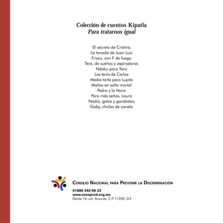 Colección de cuentos Kipatla

Para tratarnos igual
El secreto de Cristina

La tonada de Juan Luis 

Frisco, con F de fuego

Tere, de sueños y aspiradoras 

Ndaku para Yaro

Los tenis de Carlos

Media torta para Lupita

Matías en salto mortal

Pedro y la Mora 

Para más señas, Laura

Nadia, gatos y garabatos

Gaby, chicles de canela

01800 543 00 33
www.conapred.org.mx
Dante 14, col. Anzures, C.P. 11590, D.F.
 