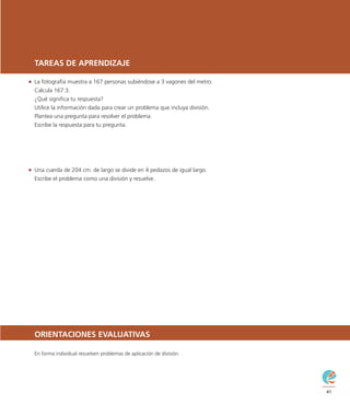TAREAS DE APRENDIZAJE

La fotografía muestra a 167 personas subiéndose a 3 vagones del metro.
Calcula 167:3.
¿Qué significa tu respuesta?
Utilice la información dada para crear un problema que incluya división.
Plantea una pregunta para resolver el problema.
Escribe la respuesta para tu pregunta.




Una cuerda de 204 cm. de largo se divide en 4 pedazos de igual largo.
Escribe el problema como una división y resuelve.




ORIENTACIONES EVALUATIVAS

En forma individual resuelven problemas de aplicación de división.




                                                                           41
 