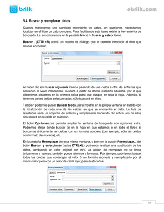 5.4. Buscar y reemplazar datos

Cuando manejamos una cantidad importante de datos, en ocasiones necesitamos
localizar en el libro un dato concreto. Para facilitarnos esta tarea existe la herramienta de
búsqueda. La encontraremos en la pestaña Inicio > Buscar y seleccionar.

Buscar... (CTRL+B) abrirá un cuadro de diálogo que te permite introducir el dato que
deseas encontrar.




Al hacer clic en Buscar siguiente iremos pasando de una celda a otra, de entre las que
contienen el valor introducido. Buscará a partir de donde estemos situados, por lo que
deberemos situarnos en la primera celda para que busque en toda la hoja. Además, si
tenemos varias celdas seleccionadas, sólo buscará en ellas.

También podemos pulsar Buscar todos, para mostrar en la propia ventana un listado con
la localización de cada una de las celdas en que se encuentra el dato. La lista de
resultados será un conjunto de enlaces y simplemente haciendo clic sobre uno de ellos
nos situará en la celda en cuestión.

El botón Opciones nos permite ampliar la ventana de búsqueda con opciones extra.
Podremos elegir dónde buscar (si en la hoja en que estamos o en todo el libro), si
buscamos únicamente las celdas con un formato concreto (por ejemplo, sólo las celdas
con formato de moneda), etc.

En la pestaña Reemplazar de esta misma ventana, o bien en la opción Reemplazar... del
botón Buscar y seleccionar (teclas CTRL+L) podremos realizar una sustitución de los
datos, cambiando un valor original por otro. La opción de reemplazo no se limita
únicamente a valores, también puede referirse a formatos. Por ejemplo, podríamos buscar
todos las celdas que contengan el valor 0 en formato moneda y reemplazarlo por el
mismo valor pero con un color de celda rojo, para destacarlos.




                                                                                                40
 