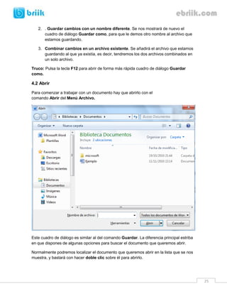 25
2. . Guardar cambios con un nombre diferente. Se nos mostrará de nuevo el
cuadro de diálogo Guardar como, para que le demos otro nombre al archivo que
estamos guardando.
3. Combinar cambios en un archivo existente. Se añadirá el archivo que estamos
guardando al que ya existía, es decir, tendremos los dos archivos combinados en
un solo archivo.
Truco: Pulsa la tecla F12 para abrir de forma más rápida cuadro de diálogo Guardar
como.
4.2 Abrir
Para comenzar a trabajar con un documento hay que abrirlo con el
comando Abrir del Menú Archivo.
Este cuadro de diálogo es similar al del comando Guardar. La diferencia principal estriba
en que dispones de algunas opciones para buscar el documento que queremos abrir.
Normalmente podremos localizar el documento que queremos abrir en la lista que se nos
muestra, y bastará con hacer doble clic sobre él para abrirlo.
 