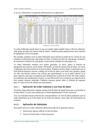 Tabllas y Gráfiicos Diinámiicos Miicrosoftt Excell 2010 
Valero Servicios Educacionales Ltda. 43 
A su vez, utilizaremos la siguiente información en su aplicación: 
Imagen 25 Lista de Datos 
La orden Subtotales puede hacer lo que su nombre indica (añadir líneas o filas de subtotal a cada grupo de datos de nuestra lista de datos). También puede proporcionar otros cálculos de agregación al nivel de grupo. 
Por ejemplo, podemos usar la orden Subtotales para calcular la media de los valores de una columna en particular para cada grupo de filas, el número de filas de cada grupo, el número de elementos en blanco de cada grupo, la desviación estándar de cada grupo, etc. 
La orden Subtotales también crea totales generales. Es decir, aplica la función de agregación que usamos, como Suma o Promedio, al total de nuestra lista de datos, así como a subgrupos que haya dentro de la lista de datos. Podemos incluso elegir si queremos que el total general aparezca encima o debajo de la lista de datos (con listas muy grandes, puede ser más conveniente colocar este cálculo que generalmente va en la parte inferior en la parte superior, para que no tengamos que desplazarnos al final de la lista). De todos modos, no tendremos que desplazarnos mucho, ya que Microsoft Excel construye un esquema de la lista cuando creamos subtotales. Podemos entonces pulsar sobre el símbolo de esquema para ver todo el nivel de detalle que necesitamos. 
4.6.1.- Aplicación de orden Subtotal a una lista de datos 
En primer lugar deberemos ordenar nuestra lista de datos de igual forma que se procedió en el tema filtros. En este caso ordene por el rótulo departamento si fuese necesario. 
Una vez ordenada nuestra información correspondiente a la lista de datos podremos usar la orden Subtotales de la Ficha datos de tal forma de obtener varios tipos de información de resumen. 
4.6.2.- Aplicación de Subtotales 
Para poder activar la orden subtotales deberá proceder de la siguiente manera: 
1. Seleccionar alguna celda de su área de datos. 
2. Activar la ficha datos si fuese necesario.  