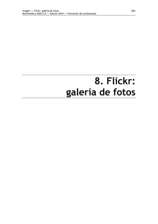 Imagen ::: Flickr: galería de fotos                                   291
Multimedia y Web 2.0 ::: Edición 2010 ::: Formación del profesorado




                                              8. Flickr:
                                       galería de fotos
 