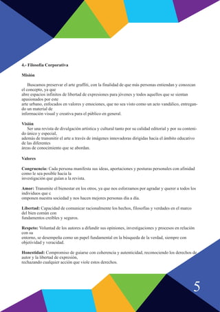 4.- Filosofía Corporativa
Misión
Buscamos preservar el arte graffiti, con la finalidad de que más personas entiendan y conozcan
el concepto, ya que
abre espacios infinitos de libertad de expresiones para jóvenes y todos aquellos que se sientan
apasionados por este
arte urbano, enfocados en valores y emociones, que no sea visto como un acto vandálico, entregan-
do un material de
información visual y creativa para el público en general.
Visión
Ser una revista de divulgación artística y cultural tanto por su calidad editorial y por su conteni-
do único y especial,
además de transmitir el arte a través de imágenes innovadoras dirigidas hacia el ámbito educativo
de las diferentes
áreas de conocimiento que se abordan.
Valores
Congruencia: Cada persona manifesta sus ideas, aportaciones y posturas personales con afinidad
como le sea posible hacia la
investigación que guían a la revista.
Amor: Transmite el bienestar en los otros, ya que nos esforzamos por agradar y querer a todos los
individuos que c
omponen nuestra sociedad y nos hacen mejores personas día a día.
Libertad: Capacidad de comunicar racionalmente los hechos, filosofías y verdades en el marco
del bien común con
fundamentos creíbles y seguros.
Respeto: Voluntad de los autores a difundir sus opiniones, investigaciones y procesos en relación
con su
entorno, se desempeña como un papel fundamental en la búsqueda de la verdad, siempre con
objetividad y veracidad.
Honestidad: Compromiso de guiarse con coherencia y autenticidad, reconociendo los derechos de
autor y la libertad de expresión,
rechazando cualquier acción que viole estos derechos.
5
 