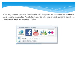 Asimismo, también contarás con botones para compartir tus creaciones en diferentes
redes sociales y servicios. Así, el clic de uno de ellos te permitirá compartir tus videos
en Facebook, Skydrive, YouTube y Flickr.
 