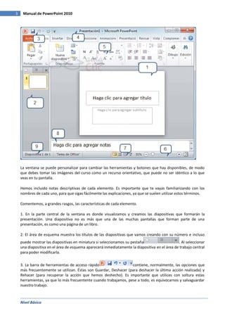 3

Manual de PowerPoint 2010

La ventana se puede personalizar para cambiar las herramientas y botones que hay disponibles, de modo
que debes tomar las imágenes del curso como un recurso orientativo, que puede no ser idéntico a lo que
veas en tu pantalla.
Hemos incluido notas descriptivas de cada elemento. Es importante que te vayas familiarizando con los
nombres de cada uno, para que sigas fácilmente las explicaciones, ya que se suelen utilizar estos términos.
Comentemos, a grandes rasgos, las características de cada elemento.
1. En la parte central de la ventana es donde visualizamos y creamos las diapositivas que formarán la
presentación. Una diapositiva no es más que una de las muchas pantallas que forman parte de una
presentación, es como una página de un libro.
2. El área de esquema muestra los títulos de las diapositivas que vamos creando con su número e incluso
puede mostrar las diapositivas en miniatura si seleccionamos su pestaña
. Al seleccionar
una diapositiva en el área de esquema aparecerá inmediatamente la diapositiva en el área de trabajo central
para poder modificarla.
3. La barra de herramientas de acceso rápido
contiene, normalmente, las opciones que
más frecuentemente se utilizan. Éstas son Guardar, Deshacer (para deshacer la última acción realizada) y
Rehacer (para recuperar la acción que hemos deshecho). Es importante que utilices con soltura estas
herramientas, ya que lo más frecuentente cuando trabajamos, pese a todo, es equivocarnos y salvaguardar
nuestro trabajo.

Nivel Básico

 