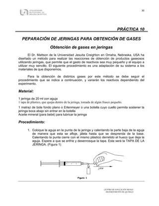 30




                                                                               PRÁCTICA 10

  PEPARACIÓN DE JERINGAS PARA OBTENCIÓN DE GASES

                         Obtención de gases en jeringas
        El Dr. Mattson de la Universidad Jesuita Creighton en Omaha, Nebraska, USA ha
diseñado un método para realizar las reacciones de obtención de productos gaseosos
utilizando jeringas, que permite que el gasto de reactivos sea muy pequeño y el equipo a
utilizar muy sencillo. El siguiente procedimiento es una adaptación de su sistema a los
materiales de que disponemos.

      Para la obtención de distintos gases por este método se debe seguir el
procedimiento que se indica a continuación, y variarán los reactivos dependiendo del
experimento.

Material:

1 jeringa de 20 ml con aguja
1 tapa de plástico, que quepa dentro de la jeringa, tomada de algún frasco pequeño.
1 matraz de bola fondo plano o Erlenmeyer o una botella cuyo cuello permita sostener la
jeringa boca abajo sin entrar en la botella
Aceite mineral (para bebé) para lubricar la jeringa

Procedimiento:

       1. Coloque la aguja en la punta de la jeringa y calentando la parte baja de la aguja
          de manera que esta se afloje, jálela hasta que se desprenda de la base.
          Calentando la punta cierre con el mismo plástico derretido el hueco que deja la
          aguja. Espere a que se enfríe y desenrosque la tapa. Esta será la TAPA DE LA
          JERINGA. (Figura 1)




                                                                    CENTRO DE EDUCACIÓN MEDIA
                                                                     DEPARTAMENTO DE QUÍMICA
 