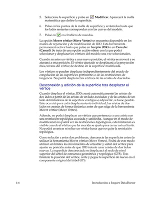 5.   Seleccione la superficie y pulse en  Modificar. Aparecerá la malla
           matemática que define la superficie.
      6.   Pulse en los puntos de la malla de superficie y arrástrelos hasta que
           los lados restantes correspondan con las curvas del modelo.
      7.   Pulse en     en el tablero de mandos.
      La opción Mover vértice (Move Vertex) se encuentra disponible en los
      modos de reparación y de modificación de IDD. Esta herramienta
      permanecerá activa hasta que pulse en Aceptar (OK) o en Cancelar
      (Cancel). Se trata de una opción acción-objeto con la que podrá
      seleccionar y desplazar los vértices del modelo una vez seleccionados.
      Cuando arrastre un vértice a una nueva posición, el vértice se moverá y se
      ajustará a esta posición. El vértice ajustado se desplazará a la proyección
      más cercana del vértice de destino en la superficie modificada.
      Los vértices se pueden desplazar independientemente del estado de
      congelación de las superficies pertinentes o de las restricciones de
      tangencia. No podrá desplazar los vértices de las aristas de dos lados.

      Desconexión y adición de la superficie tras desplazar el
      vértice
      Cuando desplace el vértice, IDD creará automáticamente las aristas de
      dos lados a partir de las aristas de un lado asociadas y de las aristas de un
      lado delimitadoras de la superficie contigua o adyacente, si fuese posible.
      Esto ocurrirá para cada desplazamiento individual; las aristas de dos
      lados se crearán de forma dinámica antes de que salga de la herramienta
      Mover vértice (Move Vertex).
      Además, no podrá desplazar un vértice que pertenezca a una arista con
      una restricción topológica asociada y satisfecha. Aunque en el modo de
      modificación no podrá ver las restricciones topológicas, esta limitación es
      visible cuando el vértice que ha movido se ajusta para cerrar así un límite.
      No podrá arrastrar ni soltar un vértice hasta que no quite la restricción
      topológica.
      Como solución a estos dos problemas, desconecte las superficies antes de
      utilizar la herramienta Mover vértice (Move Vertex). Podrá de este modo
      utilizar sin límites los movimientos de arrastrar y soltar del vértice para
      ajustar su posición antes de que IDD intente crear aristas de dos lados
      nuevas. La superficie desconectada se desplazará al nodo de nivel
      superior del árbol de estructura geométrica y topológica (GTS). Tras
      finalizar la posición del vértice, corte y pegue la superficie de nuevo en el
      componente original del árbol GTS.




4-6                                             Introducción a Import DataDoctor
 