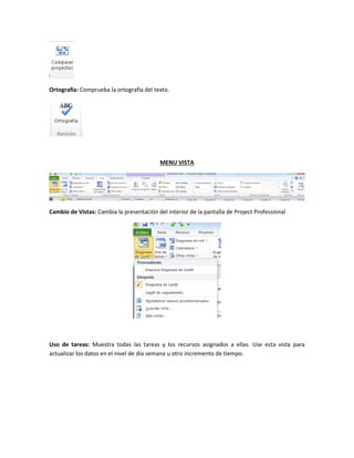 Ortografía: Comprueba la ortografía del texto.
MENU VISTA
Cambio de Vistas: Cambia la presentación del interior de la pantalla de Project Professional
Uso de tareas: Muestra todas las tareas y los recursos asignados a ellas. Use esta vista para
actualizar los datos en el nivel de día semana u otro incremento de tiempo.
 