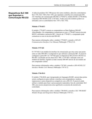 Interface de Comunicação RS-232 B-3
Dispositivos SLC 500
que Suportam a
Comunicação RS-232
A linha de produtos SLC 500 possui três outros módulos, além dos controladores
SLC 5/03, SLC 5/04 e SLC 5/05, que suportam a interface de comunicação RS-
232: Interface de Comunicação DH-485 (1770-KF3), módulo BASIC (1746-BAS)
e Interface DH-485/RS-232C (1747-KE). Todos esses três módulos podem ser
utilizados com os controladores SLC 5/01 e SLC 5/02.
Módulo 1770-KF3
O módulo 1770-KF3 conecta os computadores ao Data Highway DH-485
Allen-Bradley. Os computadores comunicam-se com o 1770-KF3 através da rede
RS232, utilizando o protocolo DF1. Através do 1770-KF3, o computador pode
comunicar-se com os nós da rede DH-485.
Para maiores informações sobre o módulo 1770-KF3, consulte o DH-485
Communication Interface User Manual, Publicação 1770-6.5.18.
Módulo 1747-KE
O 1747-KE é um módulo de interface de comunicação que atua como uma ponte
entre as redes DH-485 e os dispositivos que utilizam o protocolo DF1. É possível
configurar a porta DF1 no 1747-KE para os dispositivos RS-232/423, RS-422 ou
RS-485. Localizado em um chassi SLC 500, o 1747-KE é utilizado como um
módulo de interface, ligando as redes remotas DH-485 através de um modem até
um computador central.
Para maiores informações sobre o módulo 1747-KE, consulte o DH-485/RS-232
Interface Module User Manual, Publicação 1747-6.12.
Módulo 1746-BAS
O módulo 1746-BAS, que é programado em linguagem BASIC, possui duas portas
seriais configuráveis para realizar a interface com computadores, modems,
impressoras e outros dispositivos compatíveis com a RS-232. É possível ainda
utilizar o módulo para fazer o processamento matemático fora do controlador SLC
500; este recurso proporciona uma significativa economia da memória do
controlador.
Para maiores informações sobre o módulo 1746-BAS, consulte o SLC 500 BASIC
Module Design and Integration Manual, Publicação 1747-6.1.
 