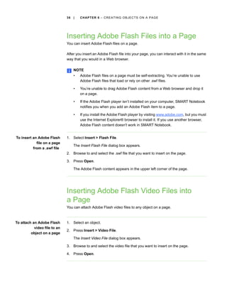 36   |   CH A P T E R 6 – C R E AT I N G O B J E C T S O N A P A G E




                              Inserting Adobe Flash Files into a Page
                              You can insert Adobe Flash files on a page.

                              After you insert an Adobe Flash file into your page, you can interact with it in the same
                              way that you would in a Web browser.

                                   NOTE
                                   •   Adobe Flash files on a page must be self-extracting. You’re unable to use
                                       Adobe Flash files that load or rely on other .swf files.

                                   •   You’re unable to drag Adobe Flash content from a Web browser and drop it
                                       on a page.

                                   •   If the Adobe Flash player isn’t installed on your computer, SMART Notebook
                                       notifies you when you add an Adobe Flash item to a page.

                                   •   If you install the Adobe Flash player by visiting www.adobe.com, but you must
                                       use the Internet Explorer® browser to install it. If you use another browser,
                                       Adobe Flash content doesn't work in SMART Notebook.


To insert an Adobe Flash      1. Select Insert > Flash File.
            file on a page
                                   The Insert Flash File dialog box appears.
          from a .swf file
                              2. Browse to and select the .swf file that you want to insert on the page.

                              3. Press Open.

                                   The Adobe Flash content appears in the upper left corner of the page.




                              Inserting Adobe Flash Video Files into
                              a Page
                              You can attach Adobe Flash video files to any object on a page.



To attach an Adobe Flash      1. Select an object.
           video file to an
                              2. Press Insert > Video File.
         object on a page
                                   The Insert Video File dialog box appears.

                              3. Browse to and select the video file that you want to insert on the page.

                              4. Press Open.
 
