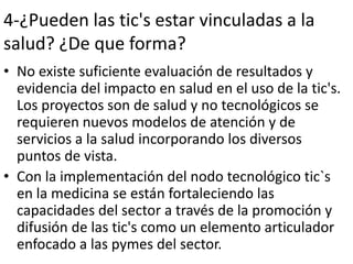 4-¿Pueden las tic's estar vinculadas a la
salud? ¿De que forma?
• No existe suficiente evaluación de resultados y
  evidencia del impacto en salud en el uso de la tic's.
  Los proyectos son de salud y no tecnológicos se
  requieren nuevos modelos de atención y de
  servicios a la salud incorporando los diversos
  puntos de vista.
• Con la implementación del nodo tecnológico tic`s
  en la medicina se están fortaleciendo las
  capacidades del sector a través de la promoción y
  difusión de las tic's como un elemento articulador
  enfocado a las pymes del sector.
 