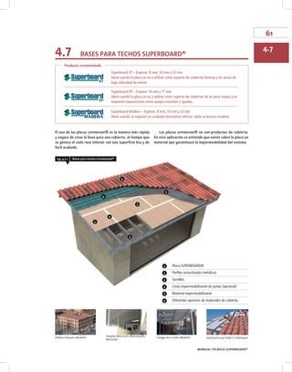 61
MANUAL TÉCNICO SUPERBOARD®
El uso de las placas superboard® es la manera más rápida
y segura de crear la base para una cubierta, al tiempo que
se genera el cielo raso interior con una superficie lisa y de
fácil acabado.
Las placas superboard® no son productos de cubierta.
En esta aplicación se entiende que existe sobre la placa un
material que garantizará la impermeabilidad del sistema.
Producto recomendado
Superboard ST – Espesor: 8 mm, 10 mm y 12 mm
Ideal cuando la placa se va a utilizar como soporte de cubiertas livianas y en zonas de
baja velocidad de viento.
Superboard EP – Espesor 14 mm y 17 mm
Ideal cuando la placa se va a utilizar como soporte de cubiertas de un peso mayor y se
requieren separaciones entre apoyos estandar o iguales.
Superboard Madera – Espesor: 8 mm, 10 mm y 12 mm
Ideal cuando se requiere un acabado decorativo inferior, dada su textura madera.
2
1
3
4
6
6
5
fig. 4.7.1 Bases para techos superboard®
4.7 BASES PARA TECHOS SuPERBOARd®
4.7
1 Placa SUPERBOARD®
2 Perfiles estructurales metálicos
3 Tornillos
4 Cinta impermeabilizante de juntas (opcional)
5 Material impermeabilizante
6 Diferentes opciones de materiales de cubierta
Edificio Vásquez, Medellín Seminario Juan Pablo II, ValleduparColegio de La Salle, Medellín
Hospital Niño Jesús, Barranquilla
Manizales
 